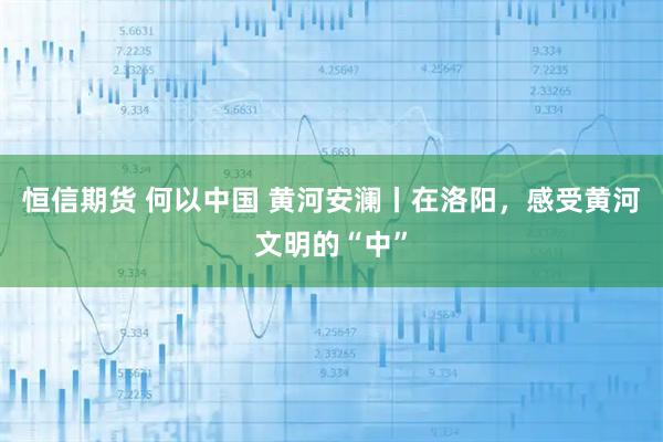 恒信期货 何以中国 黄河安澜丨在洛阳，感受黄河文明的“中”