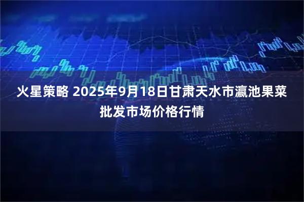 火星策略 2025年9月18日甘肃天水市瀛池果菜批发市场价格行情