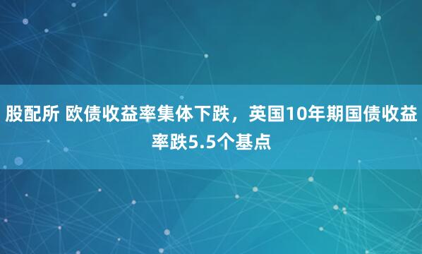 股配所 欧债收益率集体下跌，英国10年期国债收益率跌5.5个基点