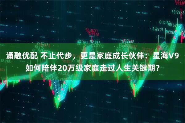 涌融优配 不止代步，更是家庭成长伙伴：星海V9如何陪伴20万级家庭走过人生关键期？