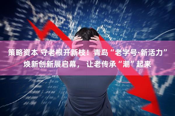 策略资本 守老根开新枝！青岛“老字号·新活力”焕新创新展启幕， 让老传承“潮”起来