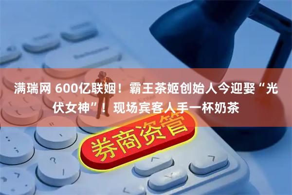 满瑞网 600亿联姻！霸王茶姬创始人今迎娶“光伏女神”！现场宾客人手一杯奶茶
