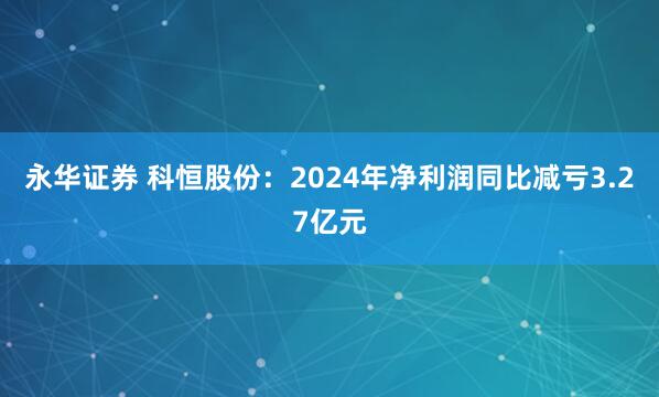 永华证券 科恒股份：2024年净利润同比减亏3.27亿元