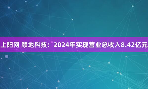 上阳网 顾地科技：2024年实现营业总收入8.42亿元