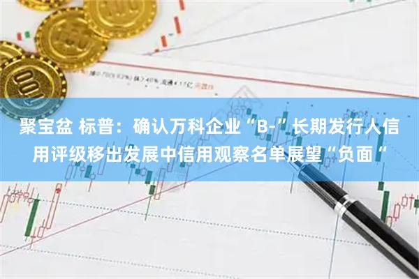 聚宝盆 标普:确认万科企业“B-”长期发行人信用评级移出发展中信用观察名单展望“负面“