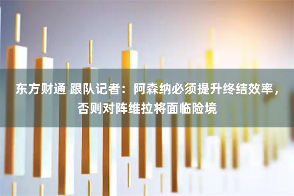 东方财通 跟队记者：阿森纳必须提升终结效率，否则对阵维拉将面临险境