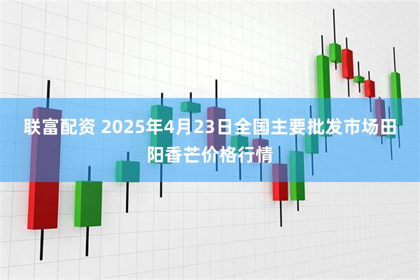 联富配资 2025年4月23日全国主要批发市场田阳香芒价格行情