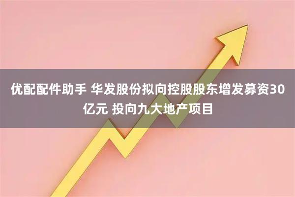 优配配件助手 华发股份拟向控股股东增发募资30亿元 投向九大地产项目