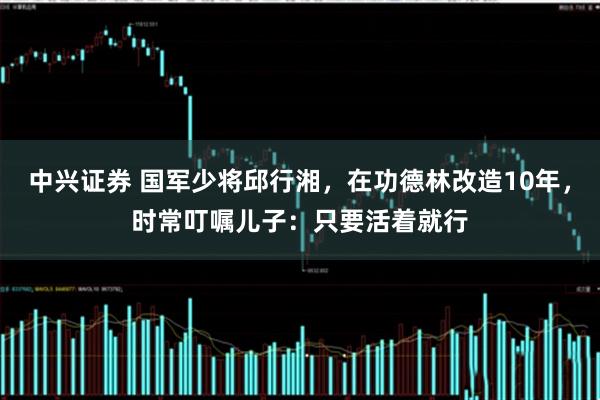 中兴证券 国军少将邱行湘,在功德林改造10年,时常叮嘱儿子:只要活着就行