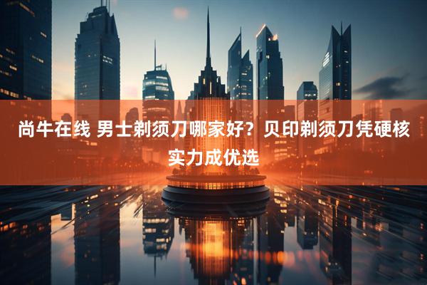 尚牛在线 男士剃须刀哪家好？贝印剃须刀凭硬核实力成优选