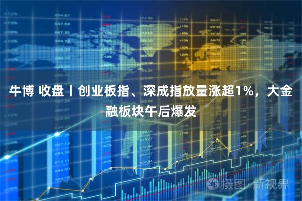 牛博 收盘丨创业板指、深成指放量涨超1%，大金融板块午后爆发