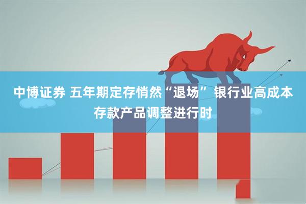 中博证券 五年期定存悄然“退场” 银行业高成本存款产品调整进行时