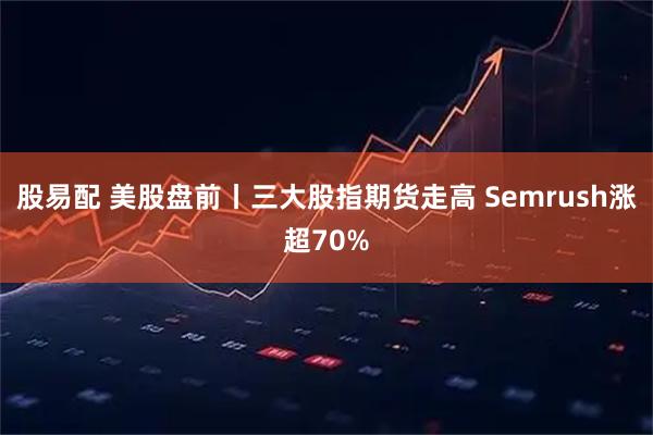 股易配 美股盘前丨三大股指期货走高 Semrush涨超70%