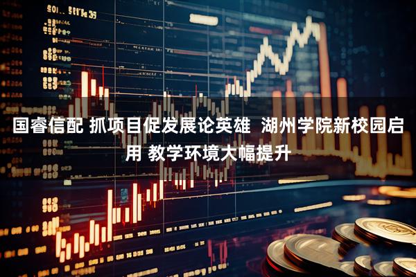 国睿信配 抓项目促发展论英雄  湖州学院新校园启用 教学环境大幅提升
