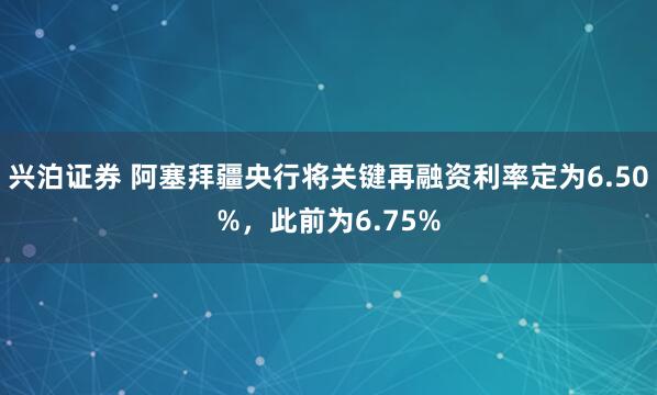 兴泊证券 阿塞拜疆央行将关键再融资利率定为6.50%，此前为6.75%