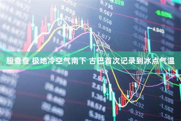 股查查 极地冷空气南下 古巴首次记录到冰点气温
