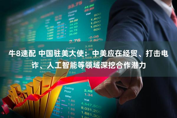 牛8速配 中国驻美大使：中美应在经贸、打击电诈、人工智能等领域深挖合作潜力
