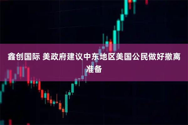 鑫创国际 美政府建议中东地区美国公民做好撤离准备