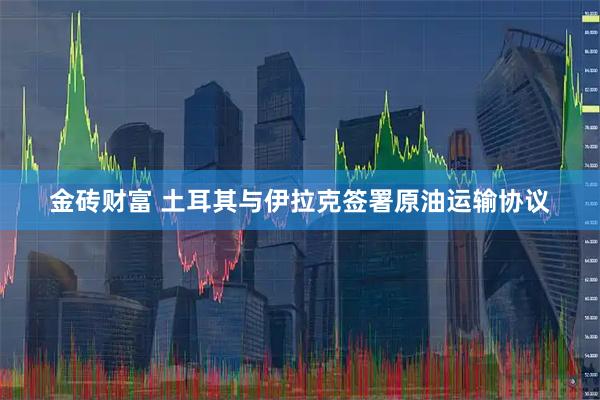 金砖财富 土耳其与伊拉克签署原油运输协议