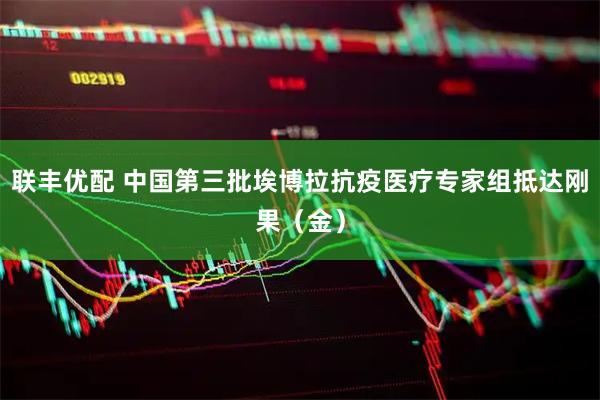 联丰优配 中国第三批埃博拉抗疫医疗专家组抵达刚果（金）